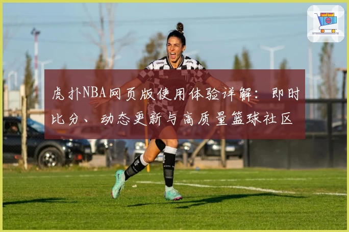 虎扑NBA网页版使用体验详解:即时比分、动态更新与高质量篮球社区的完美结合