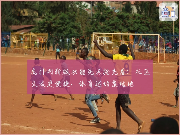 虎扑网新版功能亮点抢先看：社区交流更便捷，体育迷的集结地