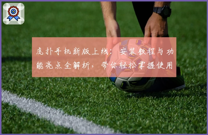 虎扑手机新版上线：安装教程与功能亮点全解析，带你轻松掌握使用技巧