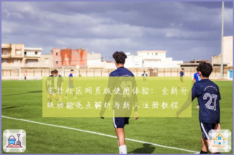 虎扑社区网页版使用体验：全新升级功能亮点解析与新人注册教程