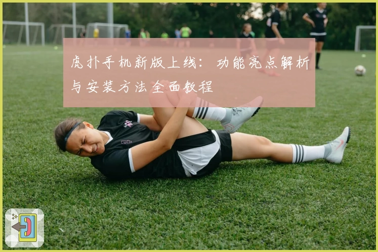 虎扑手机新版上线：功能亮点解析与安装方法全面教程