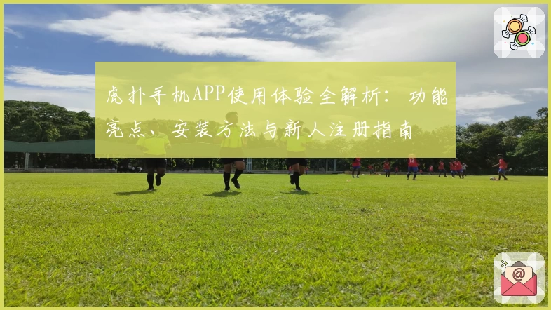 虎扑手机APP使用体验全解析：功能亮点、安装方法与新人注册指南