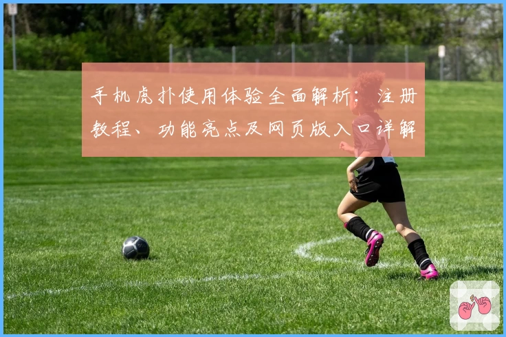 手机虎扑使用体验全面解析:注册教程、功能亮点及网页版入口详解