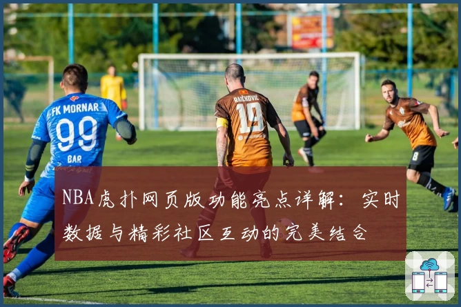 NBA虎扑网页版功能亮点详解：实时数据与精彩社区互动的完美结合