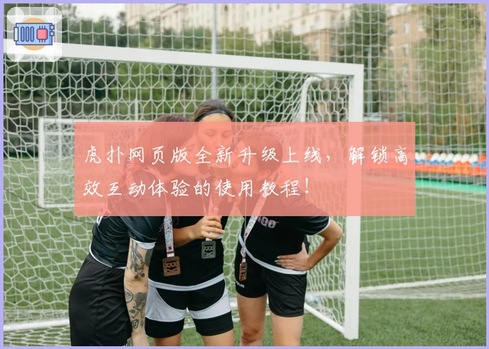 虎扑网页版全新升级上线，解锁高效互动体验的使用教程！