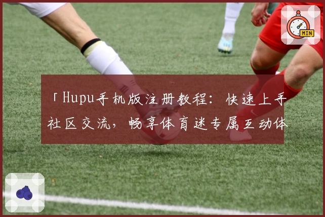 「Hupu手机版注册教程：快速上手社区交流，畅享体育迷专属互动体验」