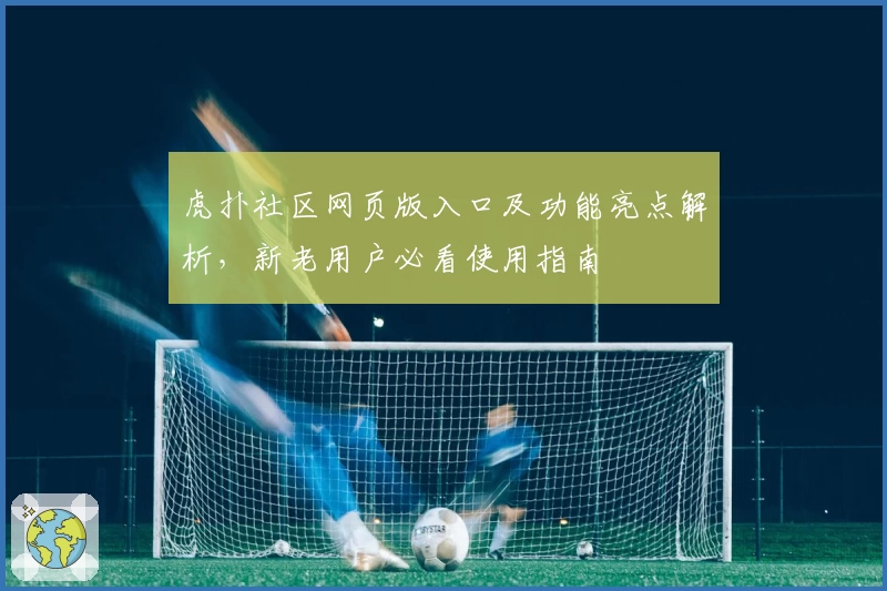虎扑社区网页版入口及功能亮点解析，新老用户必看使用指南