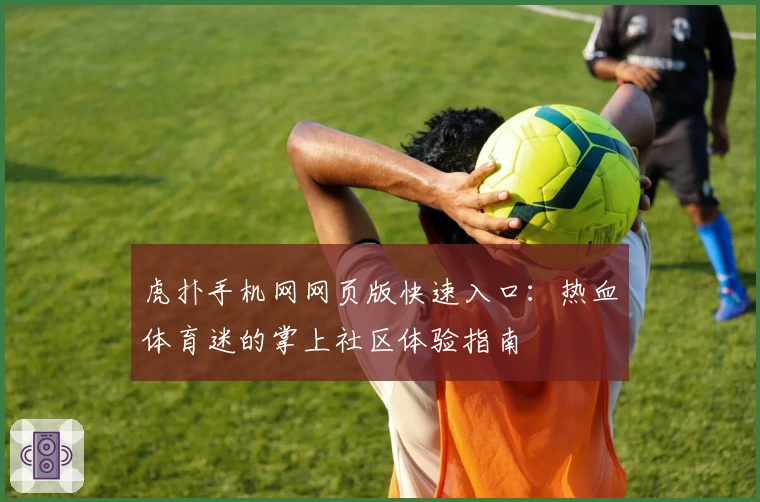 虎扑手机网网页版快速入口：热血体育迷的掌上社区体验指南