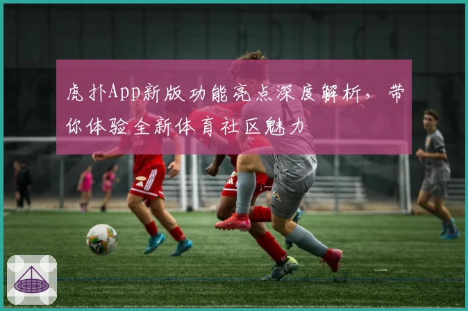虎扑App新版功能亮点深度解析，带你体验全新体育社区魅力