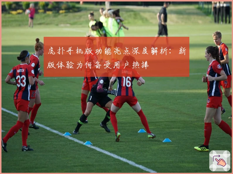 虎扑手机版功能亮点深度解析：新版体验为何备受用户热捧