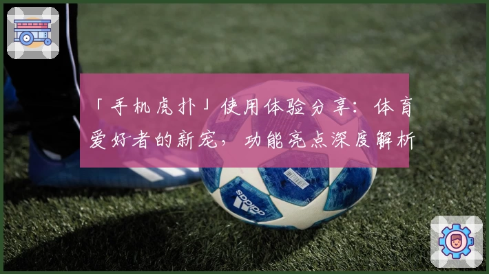 「手机虎扑」使用体验分享:体育爱好者的新宠,功能亮点深度解析
