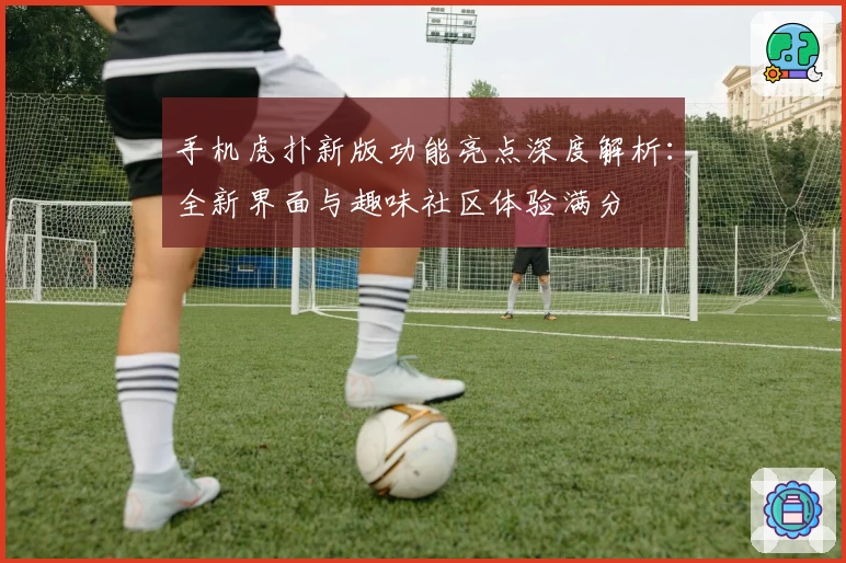 手机虎扑新版功能亮点深度解析:全新界面与趣味社区体验满分