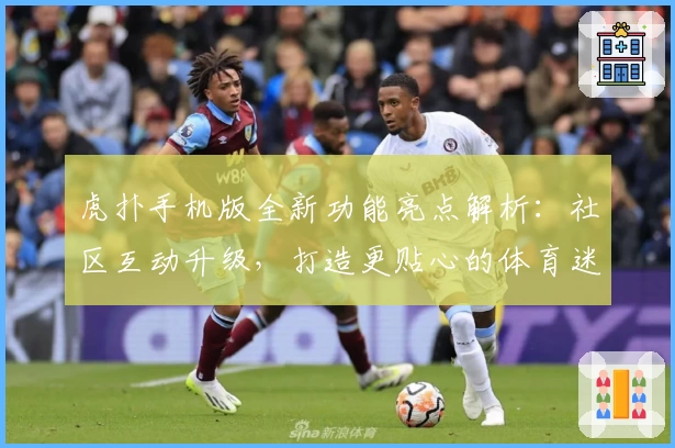 虎扑手机版全新功能亮点解析：社区互动升级，打造更贴心的体育迷聚集地