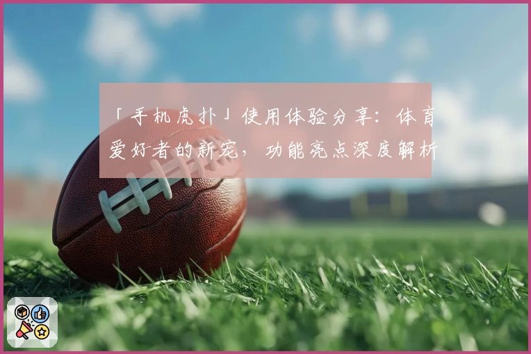 「手机虎扑」使用体验分享：体育爱好者的新宠，功能亮点深度解析
