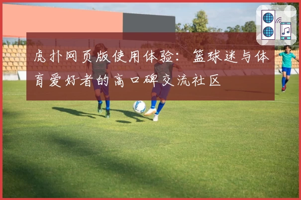 虎扑网页版使用体验：篮球迷与体育爱好者的高口碑交流社区