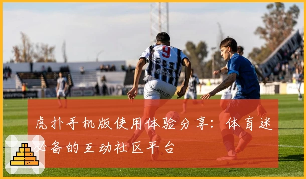 虎扑手机版使用体验分享:体育迷必备的互动社区平台