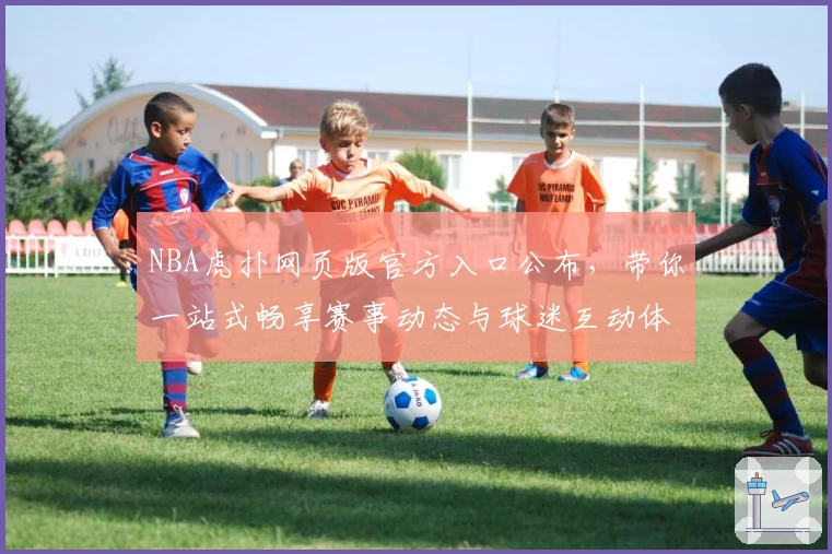 NBA虎扑网页版官方入口公布，带你一站式畅享赛事动态与球迷互动体验