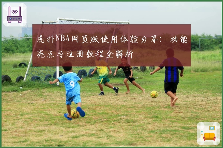 虎扑NBA网页版使用体验分享：功能亮点与注册教程全解析