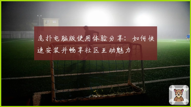 虎扑电脑版使用体验分享：如何快速安装并畅享社区互动魅力