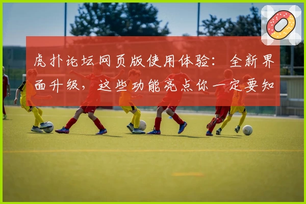 虎扑论坛网页版使用体验：全新界面升级，这些功能亮点你一定要知道！