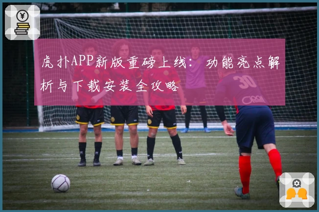 虎扑APP新版重磅上线：功能亮点解析与下载安装全攻略