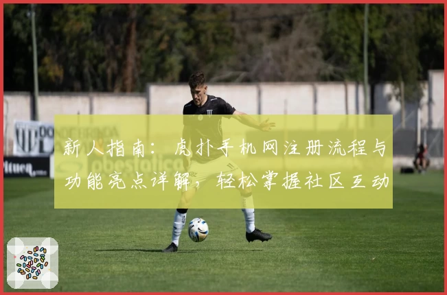 新人指南：虎扑手机网注册流程与功能亮点详解，轻松掌握社区互动技巧