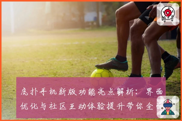 虎扑手机新版功能亮点解析：界面优化与社区互动体验提升带你全面了解