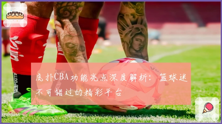 虎扑CBA功能亮点深度解析：篮球迷不可错过的精彩平台