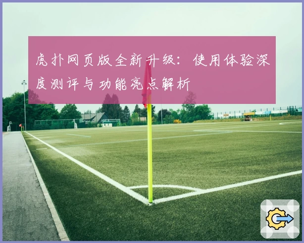 虎扑网页版全新升级：使用体验深度测评与功能亮点解析