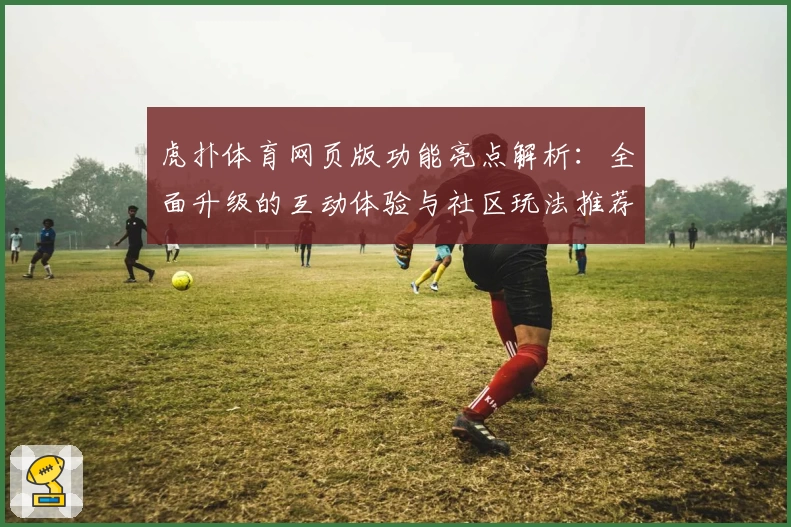 虎扑体育网页版功能亮点解析：全面升级的互动体验与社区玩法推荐